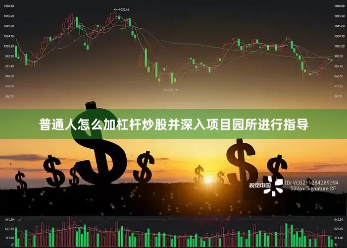 普通人怎么加杠杆炒股并深入项目园所进行指导