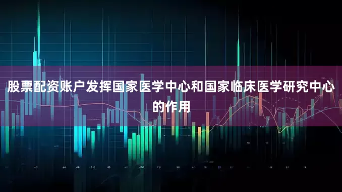 股票配资账户发挥国家医学中心和国家临床医学研究中心的作用