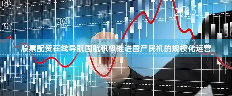 股票配资在线导航国航积极推进国产民机的规模化运营