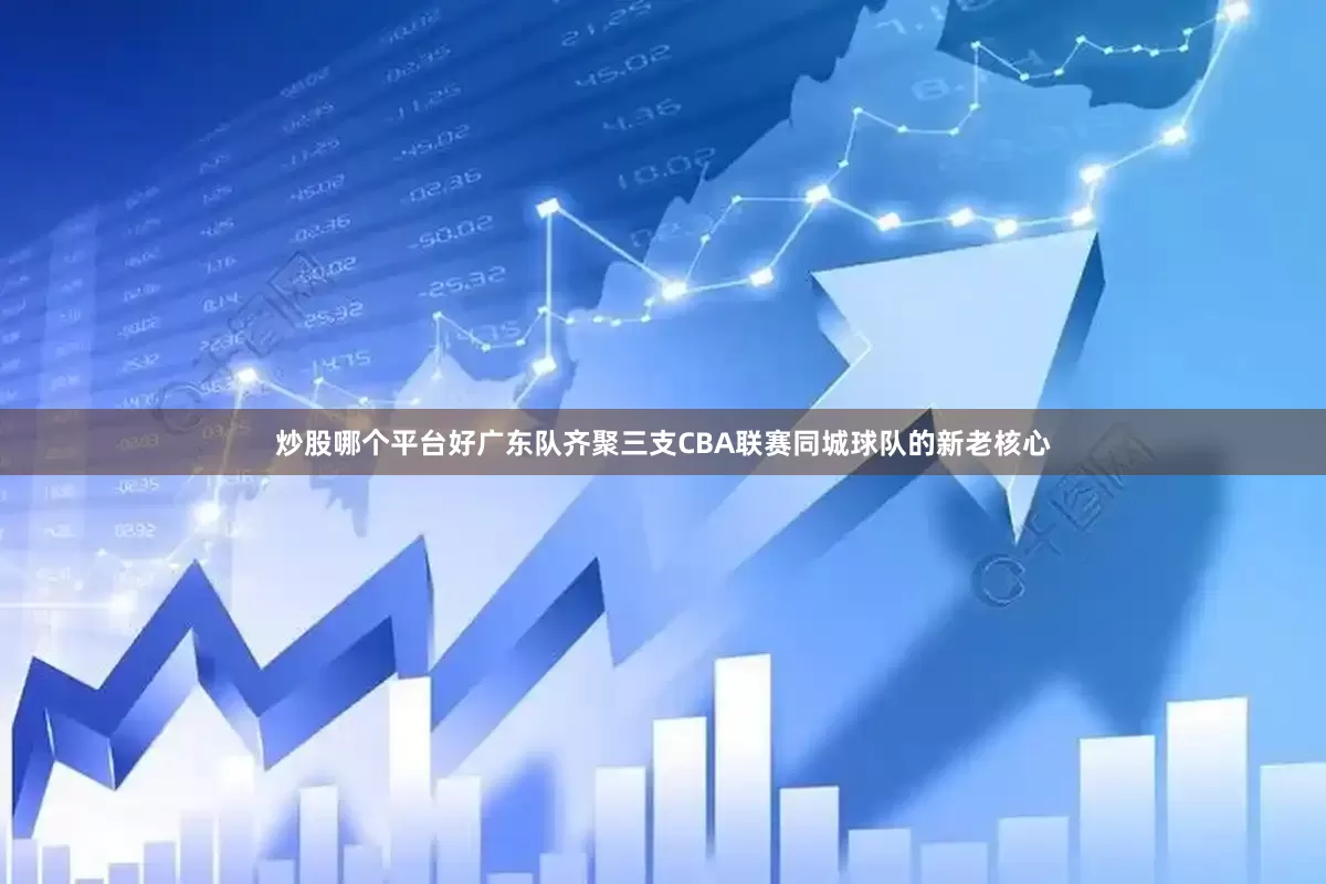 炒股哪个平台好广东队齐聚三支CBA联赛同城球队的新老核心