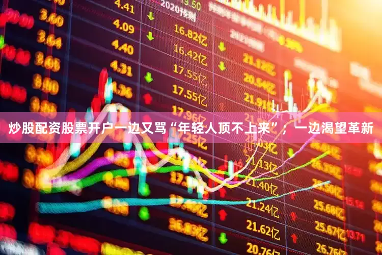 炒股配资股票开户一边又骂“年轻人顶不上来”；一边渴望革新