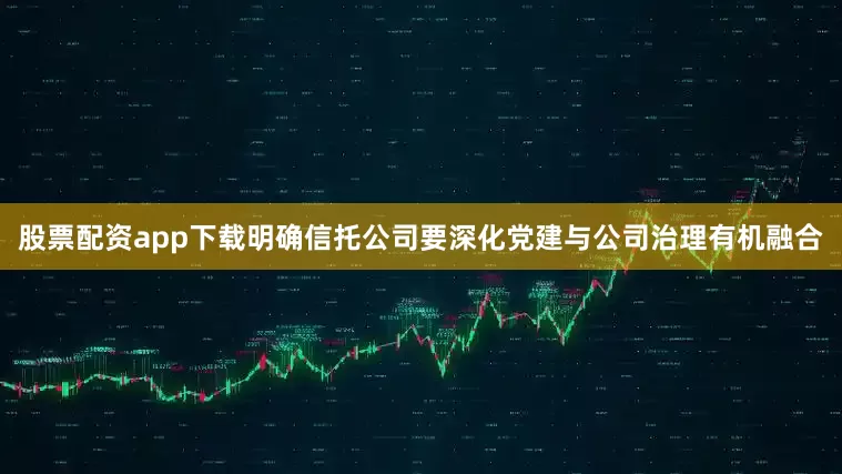 股票配资app下载明确信托公司要深化党建与公司治理有机融合
